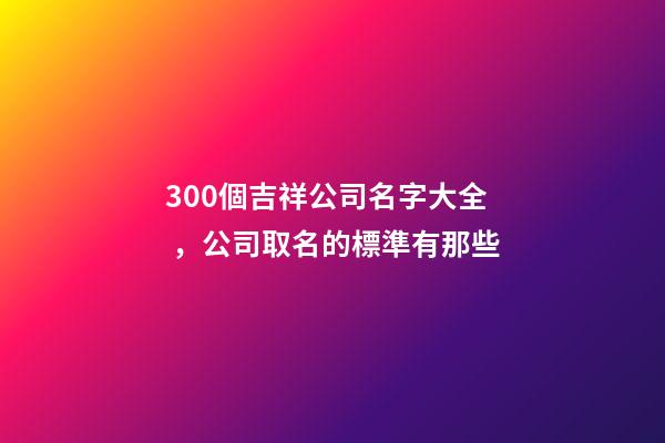 300個吉祥公司名字大全，公司取名的標準有那些-第1張-公司起名-玄機派